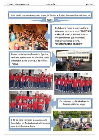 COLEXIO SAGRADA FAMILIA ANDORIÑA ANO 2013
Polo Nadal representamos dúas obras de Teatro, e á volta das vacacións visitamos un
BELÉN
En febreiro fomos o centro cultural
Caixanova para ver a obra: ”TRISTÁN
CARA DE CAN”, e tivemos a visita
dun contacontos que nos amosou
mediante sombras a obra…
“O DERRADEIRO DRAGÓN”
En marzo visitamos a Panadería Iglesias
onde nos ensinaron as instalación e como
elaboraban o pan, pasteis, e os ovos de
Pascua.
Participamos no día do deporte
facendo distintos xogos
O 30 de maio visitamos a granxa escola
Serantellos en Cambados onde elaboramos
pan e traballamos na horta….
 