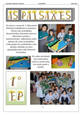 COLEXIO SAGRADA FAMILIA ANDORIÑA ANO 2013COLEXIO SAGRADA FAMILIA ANDORIÑA ANO 2013
Os nenos e nenas de 1º Educación
Primaria traballamos as paisaxes.
Dentro das actividades
desenvolvidas, buscamos fotos en
diferentes xornais e
posteriormente elaboramos unha
paisaxe de costa en plastilina.
Cada grupo foi construíndo a súa
paisaxe elixindo as cores
apropiadas para cada elemento
da paisaxe.
Foi unha actividade
moi motivadora
para os nenos feita
con moito gusto e
detalle.
- 6 -
 
