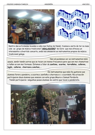 COLEXIO SAGRADA FAMILIA ANDORIÑA ANO 2013
COLEXIO SAGRADA FAMILIA ANDORIÑA ANO 2013
Dentro das actividades levadas a cabo nas festas do Nadal, tivemos a sorte de ter no noso
cole ao grupo de música tradicional "ABALADOIRO" de Coiro que nos ofreceu un
interesante e divertido concerto, onde nos amosaron os instrumentos propios da música
tradicional galega.
Non só puidemos ver os instrumentos máis
usuais, senón tamén outros que se tocan con menos frecuencia pero que son moi chamativos
e teñen un son moi fermoso. Estamos a falar da zanfona, ocarina, tarrañolas, culleres,
legón, culleres, charrasco,cunchas,…
Os instrumentos que máis lle gustaron aos
alumnos foron a pandeira, a ocarina a zanfoña o charrasco e o acordeón. Na actuación
participaron dous alumnos que ensaian con este grupo,Mauro e Samuel Pardavila.
Tamén participaron nalgunhas pezas alumnas do centro que tocan a pandeireta.
- 7 -
 