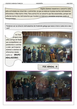 COLEXIO SAGRADA FAMILIA ANDORIÑA ANO 2013
Algúns alumnos resumiron o concerto como
unha actividade moi divertida e entretida, xa que os músicos tocaban moitos instrumentos
diferentes e tiñan moito ritmo. Para outros foi un concerto que lles sorprendeu, porque non
coñecían moitos dos instrumentos que tocaban os músicos e amosaban sorpresa cando os
interpretaban.
Puideron ver en directo instrumentos da tradición galega que nunca viran e como era o seu
son!!
Ao final
prepara mos
unha cantiga de Nadal
que acompañamos con
pandeietas e cunchas
e onde participaron
alumnos e alumnas de
diferentes idades
xunto co GRUPO
ABALADOIRO.
FOI XENIAL ¡!!
 