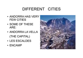 DIFFERENT CITIES
● ANDORRA HAS VERY
FEW CITIES
● SOME OF THESE
ARE:
● ANDORRA LA VELLA
(THE CAPITAL)
● LES ESCALDES
● ENCAMP