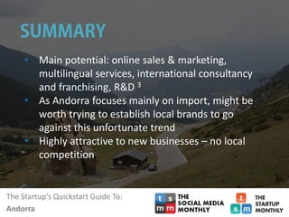 The Startup‘s Quickstart Guide To:
Andorra
• Main potential: online sales & marketing,
multilingual services, international consultancy
and franchising, R&D 3
• As Andorra focuses mainly on import, might be
worth trying to establish local brands to go
against this unfortunate trend
• Highly attractive to new businesses – no local
competition
 
