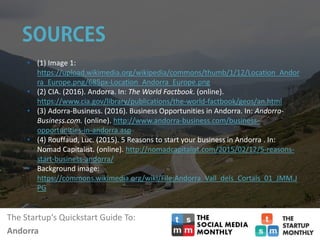 The Startup‘s Quickstart Guide To:
Andorra
• (1) Image 1:
https://upload.wikimedia.org/wikipedia/commons/thumb/1/12/Location_Andor
ra_Europe.png/685px-Location_Andorra_Europe.png
• (2) CIA. (2016). Andorra. In: The World Factbook. (online).
https://www.cia.gov/library/publications/the-world-factbook/geos/an.html
• (3) Adorra-Business. (2016). Business Opportunities in Andorra. In: Andorra-
Business.com. (online). http://www.andorra-business.com/business-
opportunities-in-andorra.asp
• (4) Rouffaud, Luc. (2015). 5 Reasons to start your business in Andorra . In:
Nomad Capitalist. (online). http://nomadcapitalist.com/2015/02/12/5-reasons-
start-business-andorra/
• Background image:
https://commons.wikimedia.org/wiki/File:Andorra_Vall_dels_Cortals_01_JMM.J
PG
 
