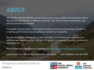 The Startup‘s Quickstart Guide To:
Andorra
Here at The Startup Monthly, we’ve come across various guides here and there about
the startup communities in different countries. But, they’ve been inconsistent, and
not all countries are covered.
This guide is by no means meant to be complete and all encompassing. Consider it
a starting point if you’re an entrepreneur, investor or researcher.
We plan to update these guides at least annually and welcome any suggestions or
additions we should consider adding to the guide. I.e. startups, investors, community
resources, etc.
Please email any suggestions or questions to editor@thesocialmediamonthly.com.
Lead Researcher: Wendy Shu; edited by K. Marxtova Last Updated: June 20, 2016
 