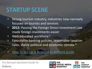 The Startup‘s Quickstart Guide To:
Andorra
• Strong tourism industry, industries now narrowly
focused on tourists and services
• 2012: Passing the Foreign Direct Investment Law
made foreign investments easier
• Well-educated workforce3
• Favourable banking policies, reasonable taxation
rules, stable political and economic climate 4
• How To Set Up A Business In Andorra guide
 