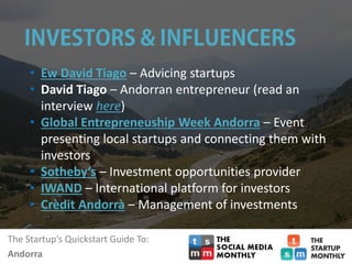 The Startup‘s Quickstart Guide To:
Andorra
• Ew David Tiago – Advicing startups
• David Tiago – Andorran entrepreneur (read an
interview here)
• Global Entrepreneuship Week Andorra – Event
presenting local startups and connecting them with
investors
• Sotheby‘s – Investment opportunities provider
• IWAND – International platform for investors
• Crèdit Andorrà – Management of investments
 