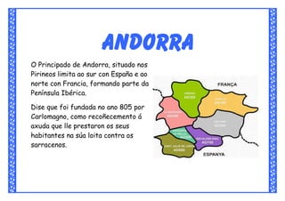 Andorra
O Principado de Andorra, situado nos
Pirineos limita ao sur con España e ao
norte con Francia, formando parte da
Península Ibérica.

Dise que foi fundada no ano 805 por
Carlomagno, como recoñecemento á
axuda que lle prestaron os seus
habitantes na súa loita contra os
sarracenos.
 