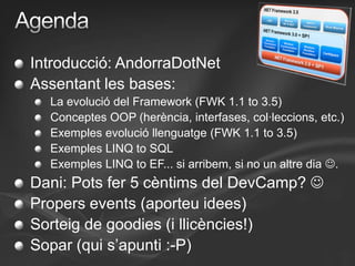 AgendaIntroducció: AndorraDotNetAssentant les bases:La evolució del Framework (FWK 1.1 to 3.5)Conceptes OOP (herència, interfases, col·leccions, etc.)Exemples evolució llenguatge (FWK 1.1 to 3.5)Exemples LINQ to SQLExemples LINQ to EF... si arribem, si no un altre dia .Dani: Pots fer 5 cèntims del DevCamp? Propers events (aporteu idees)Sorteig de goodies (i llicències!)Sopar (qui s’apunti :-P)