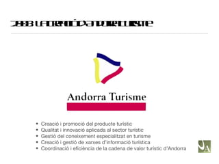 2008: La creació d’Andorra Turisme Creació i promoció del producte turístic Qualitat i innovació aplicada al sector turístic Gestió del coneixement especialitzat en turisme Creació i gestió de xarxes d’informació turística Coordinació i eficiència de la cadena de valor turístic d’Andorra 