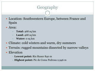 GeographyLocation: Southwestern Europe, between France and SpainArea:Total: 468 sq kmLand: 468 sq kmWater: 0 sq kmClimate: cold winters and warm, dry summersTerrain: rugged mountains dissected by narrow valleysElevationLowestpoint: RiuRuner 840 mHighestpoint: Pic de Coma Pedrosa 2,946 m