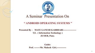 A Seminar Presentation On
“ ANDROID OPERATING SYSTEMS ”
Presented By – MATE GANESH KARBHARI------------------
T.E. ( Information Technology )
ZCOER, Pune.
Guide:
Prof. --------Mr. Mahesh Giri.-------------
1
 