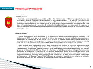 Comunicación
PARQUES EÓLICOS
La creación de dos parques Eólicos, uno en Las Lombas y otro en otra zona aún por determinar, supondrán ingresos muy
importantes a las arcas municipales. Se han mantenido en julio y septiembre de 2011 y en Mayo del 2012 contactos con
empresas del sector para el desarrollo de dichos proyectos. El primero ya está establecido en la anterior legislatura y
constaba de 3 molinos en dicha zona que se colocan en fincas privadas. Estamos trabajando para poner tres más y que
sean en fincas del Ayuntamiento o comunales. Se ha dado licencia a Gamesa Eólica para la colocación de una antena de
medición. Paralelo a dicho parque eólico hemos presentado un nuevo proyecto para el desarrollo de un nuevo parque en los
altos de Las Valles.
SUELO INDUSTRIAL
El suelo industrial es otra de las necesidades. Se ha mantenido una reunión con el director general de Industria el 21 de
septiembre de 2011, en la que se le presentó un informe que consta de memoria justificativa, consideraciones y
necesidades. La superficie será de algo más de 150.000 m2 y por su ubicación enfrente del actual en el termino de La
Currilla. Entendemos que la inversión por parte del Departamento es menor respecto a otra ubicación planteada en el 2006 y
2008, que por su alto coste no se llevó a cabo por NASUINSA, empresa pública del desarrollo de suelo industrial.
Cuatro empresas están interesadas en comprar suelo industrial con una superficie de 40.000 m2. A demanda de ellos,
recibimos el 23 de enero de 2012 la visita de Patricia Muñoz, del Departamento de Industria, Sección de Desarrollo Rural, y
Javier Fernández, de Navarra de Suelo Industrial (NASUINSA), se le da traslado de la demanda y se hace la visita a la zona
propuesta por el Ayuntamiento al director General de Industria, por parte del Departamento se va ha planificar el desarrollo
del proyecto por necesidades. El 6 de febrero de 2012 recibimos la visita de dos técnicos de NASUINSA para empezar hacer
la valoración técnica del desarrollo del suelo industrial y comunicar a los interesados sobre el cálculo del valor de suelo. A
principios de agosto nos presenta la planificación del proyecto por fases. El 1 de Marzo del 2013 se firma el convenio entre
el Ayuntamiento y la Sociedad Publica NASUVINSA para la proyección y ejecución de un polígono de actividades
económicas de ámbito local. A la firma acude el Consejero de Fomento Luis Zarraluqui Ortigosa
PRINCIPALES PROYECTOS
8
 