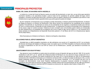 Comunicación
RAMAL DEL CANAL DE NAVARRA HASTA ANDOSILLA
La traída de un ramal del Canal de Navarra supone por parte del Ayuntamiento un gran reto, ya que dicha agua aportaría
muchísimo beneficio a los agricultores locales y para el resto de los ciudadanos en general: calidad del agua, ahorro
energético, concesión de agua para todo el año, aumentar el área de regadío; además de que posibilitaría que entorno a esa
infraestructura se generase industria agroalimentaria que podría generar puestos de trabajo.
Se han mantenido conversaciones con la consejera Lourdes Goicoechea, el director general del Departamento, el director
de Riegos de Navarra y el director de Planificación. Esta última reunión fue solicitada por los presidentes de los distintos
regadíos. Puntualmente, el Ayuntamiento se reúne con los presidentes de los regadíos y cooperativas locales para informar
de cómo va transcurriendo el desarrollo de esta infraestructura. Ya disponemos de planos provisionales de la implantación
de las zonas a regar en nuestro municipio. Visitamos al nuevo consejero para comunicarles nuestro interés por el desarrollo
de esta infraestructura y la posibilidad de la ampliación de la zona a regar en algo mas de 700Ha, el 11 de noviembre 2012
dimos entrada en el Departamento de Desarrollo Rural dicha petición y 15 de Marzo del 2013 en Infraestructuras Agraria
INTIA (Pablo Redin).
Obra financiada por el Gobierno de Navarra , Gobierno de España y Agricultores.
SOLUCIONES PARA EL DÉFICIT ENERGÉTICO
Andosilla tiene un déficit energético importante, por ello solicitamos una reunión en 21 septiembre de 2011 con el director
del Servicio de Energía del Gobierno de Navarra, quien nos explicó que en el III Plan Energético de Navarra Horizonte 2020
se prevé la implantación en 2012 de una STR en Carcar con la infraestructura prevista, que atenderá el suministro de
Andosilla.
ABASTECIMIENTO DE AGUA POTABLE
Hay épocas en que la localidad se queda justa de suministro ya que el deposito del agua es del año 1962. En la reunión
mantenida en julio 2011 con el gerente de la Mancomunidad de Montejurra se nos anunció la futura construcción de un
depósito de agua en La Pedrera, que estará constituido por dos vasos con un nivel de llenado de 1500 m3. El presupuesto
provisional es de 3.300.000 €, financiados por el Gobierno de Navarra 90% y la Mancomunidad de Montejurra 10%. La obra
estaba paralizada desde 2010 por falta de presupuesto en una reunión mantenida el 17 de Octubre del 2012 con el
Consejero de Administración Local Javier Esparza desbloqueamos el proyecto haciendo entender al Consejero la
importancia de la obra para el consumo de agua potable y retrasar hasta el 2014 la pavimentación de dos calle que teníamos
aprobada en el plan cuatrenal. diciembre del 2012 empieza la construcción del deposito debe finaliza a finales 2013.
PRINCIPALES PROYECTOS
9
 