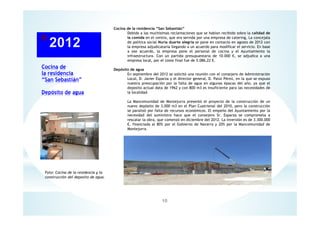 Cocina de
la residencia
“San Sebastián”
Depósito de agua
10
Cocina de la residencia “San Sebastián”
Debido a las muchísimas reclamaciones que se habían recibido sobre la calidad de
la comida en el centro, que era servida por una empresa de catering, La concejala
de política social Nuria duarte alegría se pone en contacto en agosto de 2012 con
la empresa adjudicataria llegando a un acuerdo para modificar el servicio. En base
a ese acuerdo, la empresa pone el personal de cocina y el Ayuntamiento la
infraestructura. Con un partida presupuestaria de 10.000 €, se adjudica a una
empresa local, por el coste final fue de 5.086,22 €.
Depósito de agua
En septiembre del 2012 se solicitó una reunión con el consejero de Administración
Local, D. Javier Esparza y el director general, D. Patxi Pérez, en la que se expuso
nuestra preocupación por la falta de agua en algunas épocas del año, ya que el
deposito actual data de 1962 y con 800 m3 es insuficiente para las necesidades de
la localidad.
La Mancomunidad de Montejurra presentó el proyecto de la construcción de un
nuevo depósito de 3.000 m3 en el Plan Cuatrienal del 2010, pero la construcción
se paralizó por falta de recursos económicos. El empeño del Ayuntamiento por la
necesidad del suministro hace que el consejero Sr. Esparza se comprometa a
rescatar la obra, que comenzó en diciembre del 2012. La inversión es de 3.300.000
€, financiada al 80% por el Gobierno de Navarra y 20% por la Mancomunidad de
Montejurra.
Foto: Cocina de la residencia y la
construcción del deposito de agua.
 