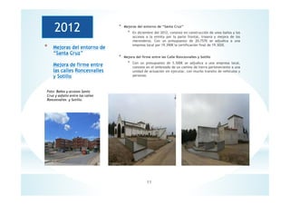 11
* Mejoras del entorno de
“Santa Cruz”
Mejora de firme entre
las calles Roncesvalles
y Sotillo
* Mejoras del entorno de “Santa Cruz”
* En diciembre del 2012, consiste en construcción de unos baños y los
accesos a la ermita por la parte frontal, trasera y mejora de los
merenderos. Con un presupuesto de 20,757€ se adjudica a una
empresa local por 19.390€ la certificación final de 19.302€.
* Mejora del firme entre las Calle Roncesvalles y Sotillo
* Con un presupuesto de 5.500€ se adjudica a una empresa local,
consiste en el embreado de un camino de tierra perteneciente a una
unidad de actuación sin ejecutar, con mucho transito de vehículos y
personas.
2012
Foto: Baños y accesos Santa
Cruz y asfalto entre las calles
Roncesvalles y Sotillo.
 