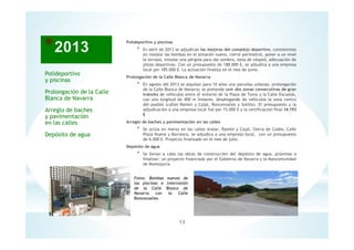 13
Fotos: Bombas nuevas de
las piscinas e intercesión
de la Calle Blanca de
Navarra con la Calle
Roncesvalles.
Polideportivo y piscinas
* En abril de 2013 se adjudican las mejoras del complejo deportivo, consistentes
en instalar las bombas en el almacén nuevo, cierre perimetral, poner a un nivel
la terraza, instalar una pérgola para dar sombra, zona de césped, adecuación de
pistas deportivas. Con un presupuesto de 188.000 €, se adjudica a una empresa
local por 185.000 €. La actuación finaliza en el mes de junio.
Prolongación de la Calle Blanca de Navarra
* En agosto del 2013 se alquilan para 10 años una parcelas urbanas, prolongación
de la Calle Blanca de Navarra; se pretende unir dos zonas consecutivas de gran
tránsito de vehículos entre el entorno de la Plaza de Toros y la Calle Escuelas,
con una longitud de 400 m lineares, desahogando de vehículos la zona centro
del pueblo (calles Ramón y Cajal, Roncesvalles y Sotillo). El presupuesto y la
adjudicación a una empresa local fue por 15.000 € y la certificación final 14.193
€
Arreglo de baches y pavimentación en las calles
* Se actúa en marzo en las calles Aralar, Ramón y Cajal, Sierra de Codes, Calle
Plaza Nueva y Barranco, se adjudica a una empresa local, con un presupuesto
de 6.000 €. Proyecto finalizado en el mes de julio.
Depósito de agua
* Se llevan a cabo las obras de construcción del depósito de agua, próximas a
finalizar; un proyecto financiado por el Gobierno de Navarra y la Mancomunidad
de Montejurra.
Polideportivo
y piscinas
Prolongación de la Calle
Blanca de Navarra
Arreglo de baches
y pavimentación
en las calles
Depósito de agua
 