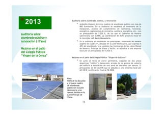 Auditoría sobre
alumbrado público y
renovación ( I Fase)
Mejoras en el patio
del Colegio Público
“Virgen de la Cerca”
Auditoria sobre alumbrado público, y renovación
* Andosilla dispone de cinco cuadros de alumbrado publico con mas de
800 iluminarias. En la Auditoria se establece el inventario de la
instalación, análisis de cumplimiento de normativa, funcional,
energético, reglamentos de normativa, auditoria energética, etc., con
un presupuesto de 7.000 €, de los que el Gobierno de Navarra
subvenciona con 3.000€. La coordinación de dicho proyecto recae en
la concejala Loli Marín Monasterio.
* En la auditoría se establecen las prioridades, renovando de manera
urgente el cuadro 1º, ubicado en la calle Montejurra, que soporta el
40% del alumbrado, y se cambian las iluminarias de las calles Blanca
de Navarra, Príncipe de Viana y Sotillo, se adjudica a una empresa
local por un presupuesto de 15.926 €.
Mejoras en el patio del Colegio Público “Virgen de la Cerca”
* En junio se licita el cierre perimetral, creación de dos pistas
deportivas “futbito” y baloncesto, arreglo de las goteras de cubierta
del edificio e instalación de una zona de descanso con bancos. El
presupuesto es de 63.254€ que se adjudica a una empresa local por
60.100 €, certificación final de 58.500€.
15
Foto:
Patio de las Escuelas
y el nuevo cuadro
de alumbrado
publico en la Calle
Montejurra y las
nuevas farolas en la
Calle Príncipe de
Viana.
 