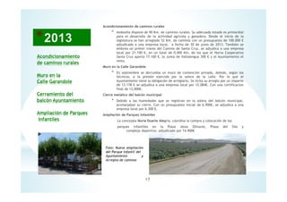 17
Acondicionamiento
de caminos rurales
Muro en la
Calle Garandole
Cerramiento del
balcón Ayuntamiento
Ampliación de Parques
Infantiles
Foto: Nueva ampliación
del Parque infantil del
Ayuntamiento y
Arreglos de caminos
Acondicionamiento de caminos rurales
* Andosilla dispone de 90 Km. de caminos rurales. Su adecuado estado es primordial
para el desarrollo de la actividad agrícola y ganadera. Desde el inicio de la
legislatura se han arreglado 52 Km. de caminos con un presupuesto de 100.000 €
adjudicado a una empresa local, a fecha de 30 de junio de 2013. También se
embrea un primer tramo del Camino de Santa Cruz, se adjudica a una empresa
local por 21.100 €, en un total de 0,400 Km, de los que el Horno Cooperativo
Santa Cruz aporta 17.100 €, la Junta de Vallalengua 300 € y el Ayuntamiento el
resto.
Muro en la Calle Garandole
* En septiembre se derrumba un muro de contención privado, debido, según los
técnicos, a la presión ejercida por la solera de la calle. Por lo que el
Ayuntamiento tiene la obligación de arreglarlo. Se licita su arreglo por un importe
de 13.178 € se adjudica a una empresa local por 12.084€. Con una certificacion
final de 12,000€.
Cierre metálico del balcón municipal
* Debido a las humedades que se registran en la solera del balcón municipal,
aconsejaban su cierre. Con un presupuesto inicial de 6.900€, se adjudica a una
empresa local por 6.300 €.
Ampliación de Parques Infantiles
La concejala Nuria Duarte Alegría, coordina la compra y colocación de los
parques infantiles en la Plaza Jesús Olivares, Plaza del Silo y
complejo deportivo, adjudicado por 14.900€
 