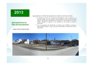 18
Aparcamientos en la
Plaza del Ayuntamiento
Imagen: Plano del aparcamiento
Aparcamientos en la Plaza del Ayuntamiento y Ubicación de ferias en fiestas.
* Se alquilan en frente de la Plaza del Ayuntamiento cuatro parcelas por un
total de 3.000€, con una superficie total de 4000 m2, que nos servirán para
instalar 107 plazas de aparcamiento y ensanchar la calle Sotillo en su tramo
medio. También se ubicaran a los feriantes en las fiestas de Enero y
Septiembre.
* Con un presupuesto de 48,250,35€, se adjudica por 43,000€ ha invitado a
cinco empresa locales la obra se licitará en noviembre. Certificación final de
40,205,65€.
 