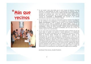 * Se van cumplir cuatro años desde que el nuevo equipo de Gobierno municipal
asumiese la responsabilidad de dirigir el Ayuntamiento de Andosilla, tras las
elecciones municipales. Desde entonces, hemos marcado nuevas expectativas y
atendido las cuestiones que, como bien sabemos, nuestro pueblo plantea
diariamente. Este documento, que se actualiza periódicamente, ahonda en esa
voluntad de proximidad y disponibilidad para escuchar a los vecin@s
directamente y para dar a conocer nuestro trabajo.
* Es estas épocas de crisis cuando los responsables políticos tenemos más obligación
de dar confianza a los ciudadan@s y, en la medida de nuestras posibilidades,
disipar incertidumbres. Tengo un especial interés en que Andosilla disponga de
información puntual sobre la evolución de nuestra deuda, porque es ese
compromiso de pago el que determina en gran manera nuestras posibilidades de
crecimiento y mejora de nuestra localidad. También porque ese compromiso,
imprescindible de atender, se traduce en servicios, que es lo que, al final, los
vecin@s esperan de su Ayuntamiento.
* En los cuatro años transcurridos hemos aumentado nuestra confianza de que ese
futuro mejor es posible, con esfuerzo y mucha dedicación y la colaboración
demostrada de cuantos entendemos que ser ciudadanos es más que ser vecinos.
Desde un principio hemos apostado por el entendimiento, porque se ha
demostrado que es positivo y porque los ciudadanos en la calle viven con
preocupación eso que se llama micropolítica y microeconomía: lo que se vive de
puertas para adentro en cada casa y lleva hasta las puertas del Ayuntamiento su
exigencia de respuestas. Nuestro reto es unir lo individual y lo colectivo de los
casi 3.000 personas que habitamos en Andosilla en un proyecto más amplio que las
circunstancias de una acera, un muro o una licencia de obra. Sabemos que nuestro
proyecto individual como pueblo es menor que el de una ciudad, pero es decisivo
para el bienestar de cada uno de nosotros y para poder sentir el orgullo de
identificarnos, de la pertenencia a esta sociedad en progreso que es Andosilla.
José Manuel Terés Azcona, Alcalde-Presidente
*Más que
vecinos
2
 