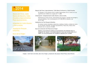 21
Imagen; Calle Sierra de Andia, Muro de la Virgen y ampliación del parque infantil Plaza Jesús Olivares
*2014 Mejoras del firme, Aparcamientos, Calle Blanca de Navarra y Calle Escuelas.
Se adjudica a una empresa local el doble engravillado de las 3 zonas con una
superficie de 2.250m2 con un gasto de 11.300€.
Urbanización Complementaria Calle Ulzama y Sierra Andia.
Eliminación de firme actual, soterramiento de acequia, Calzada de hormigón y
acera de baldosa. Con un presupuesto de 30.286,98€ se adjudica por
26,777,30€.
Ampliación de Tres Parques Infantiles.
Se colocan nuevos columpios, balancines, baldosas, biseles y vallado de lamas
en los parques infantiles de Plaza Ayuntamiento, Plaza Silo y Plaza Jesús
Olivares con un coste de 10.000€.
Muro de contención del Paseo de la Virgen
Debido a una sentencia judicial el Ayuntamiento de Andosilla tiene la
obligación de reponer a su estado natural el muro que se derrumbo en el
2008. Con una presupuesto de 42.000€ se adjudica por 32.000€.
Mejora de firme, Calle
Blanca de Navarra, Calle
Escuelas y Aparcamientos
Plaza Ayuntamiento.
Urbanización Calle Ulzama
y Sierra Andia.
Ampliación Parques
Infantiles.
Muro de la Virgen
 