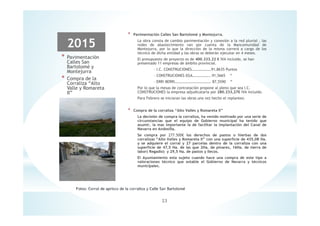 2015
* Pavimentación
Calles San
Bartolomé y
Montejurra
* Compra de la
Corraliza “Alto
Valle y Romareta
II”
* Pavimentación Calles San Bartolomé y Montejurra.
La obra consta de cambio pavimentación y conexión a la red pluvial , las
redes de abastecimiento van por cuenta de la Mancomunidad de
Montejurra, por lo que la dirección de la misma correrá a cargo de los
técnico de dicha entidad y las obras se deberán ejecutar en 4 meses.
El presupuesto de proyecto es de 400.333.22 € IVA incluido, se han
presentado 11 empresas de ámbito provincial.
- I.C. CONSTRUCIONES…………………91,8635 Puntos
- CONSTRUCIONES EGA………………..91,5665 “
- ERRI BERRI………………………………… 87,5590 “
Por lo que la mesas de contratación propone al pleno que sea I.C.
CONSTRUCIONES la empresa adjudicataria por 280.233,27€ IVA incluido.
Para Febrero se iniciaran las obras una vez hecho el replanteo.
* Compra de la corraliza “Alto Valles y Romareta II”
La decisión de compra la corraliza, ha venido motivado por una serie de
circunstancias que el equipo de Gobierno municipal ha tenido que
asumir, la mas importante la de facilitar la implantación del Canal de
Navarra en Andosilla.
Se compra por 277.500€ los derechos de pastos o hierbas de dos
corralizas “Alto Valles y Romareta II” con una superficie de 435,08 Ha.
y se adquiere el corral y 27 parcelas dentro de la corraliza con una
superficie de 47,5 Ha. de las que 2Ha. de pinares, 16Ha. de tierra de
labor( Regadío) y 29,5 Ha. de pastos y llecos.
El Ayuntamiento esta sujeto cuando hace una compra de este tipo a
valoraciones técnico que estable el Gobierno de Navarra y técnicos
municipales.
23
 