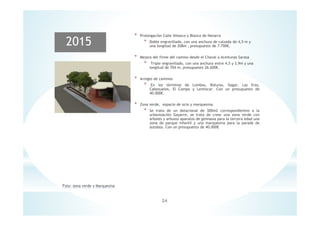 24
2015
* Prolongación Calle Velasco y Blanca de Navarra
* Doble engravillado, con una anchura de calzada de 4,5 m y
una longitud de 208m , presupuesto de 7.700€.
* Mejora del firme del camino desde el Chaval a Aceitunas Sarasa
* Triple engravillado, con una anchura entre 4,5 y 3,9m y una
longitud de 704 m, presupuesto 26.600€.
* Arreglo de caminos
* En los términos de Lombas, Roturas, Ilagar, Las Eras,
Cabezuelos, El Campo y Lentiscar. Con un presupuesto de
40.000€.
* Zona verde, espacio de ocio y marquesina.
* Se trata de un dotacional de 300m2 correspondientes a la
urbanización Gayarre, se trata de crear una zona verde con
arboles y arbusto aparatos de gimnasia para la tercera edad una
zona de parque infantil y una marquesina para la parada de
autobús. Con un presupuesto de 40.000€
 