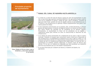 * RAMAL DEL CANAL DE NAVARRA HASTA ANDOSILLA
* La traída de un ramal del Canal de Navarra supone por parte del Ayuntamiento un gran
reto, ya que dicha agua aportaría muchísimo beneficio a los agricultores locales y para el
resto de los ciudadanos en general: calidad del agua, ahorro energético, concesión de
agua para todo el año, aumento del área de regadío; además de que posibilitaría que en
el entorno a esa infraestructura se generase industria agroalimentaria que podría crear
nuevos puestos de trabajo.
* Se han mantenido conversaciones con la consejera, Dña. Lourdes Goicoechea, el director
general del Departamento, el director de Riegos de Navarra y el director de Planificación.
Esta última reunión fue solicitada por los presidentes de los distintos regadíos.
Puntualmente, el Ayuntamiento se reúne con los presidentes de los regadíos y
cooperativas locales para informar de cómo va transcurriendo el desarrollo de esta
infraestructura.
* Ya se dispone de planos provisionales de la implantación de las zonas a regar en nuestro
municipio. Visitamos al consejero para comunicarle nuestro interés por el desarrollo de
esta infraestructura y la posibilidad de la ampliación de la zona a regar en 715Ha; el 11 de
noviembre 2012 dimos entrada en el Departamento de Desarrollo Rural dicha petición y 15
de Marzo del 2013 en Infraestructuras Agraria INTIA (Pablo Redin). En junio del 2013, el
Ayuntamiento de Andosilla presenta alegaciones al proyecto Canal de Navarra para
solicitar 715 Ha más y el Gobierno ha respondido que está estudiando una ampliación
parcial de esa propuesta que se le hizo desde el Ayuntamiento.
* Es una obra financiada por el Gobierno de Navarra, el Gobierno de España y los
agricultores
35
* Principales proyectos
del Ayuntamiento
Fotos: Viñedos en Forcos y Umiro, que se
benefician, y zona nueva solicitada
en Las Suertes
 