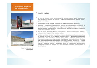 * PUNTO LIMPIO
* Se firma un convenio con la Mancomunidad de Montejurra por el que el Ayuntamiento
pone el solar y el personal de atención y la Mancomunidad construye el punto limpio y
gestiona los residuos.
* El presupuesto fue de 50.000 €, financiado por la Mancomunidad de Montejurra.
* Destinado a la admisión de determinados residuos de origen doméstico y comercial de
forma selectiva, para facilitar y mejorar la gestión de recogida, dado que estos residuos
generan un mayor riesgo ambiental si sigue el proceso habitual de recogida y tratamiento
con el resto de residuos urbanos.
* El punto limpio dispone de distintos contenedores o depósitos similares que facilitan y
encauzan mejor la gestión final de estos residuos.
* Residuos admitidos: Inertes: (escombros, cristales). Metálicos: (radiadores, estructuras
de ventanas, bicicletas, etc…). Maderas: (Muebles, tablas….). Acumuladores y baterías:
(pilas botón, pilas prismáticas, baterías ácidos-plomo). Jardinería: (restos de poda
triturados). Aceites: (Mineral y vegetal). Línea blanca: (electrodomésticos). Textiles:
todo tipo de fluorescentes: Voluminosos: (Colchones, somieres, neumáticos…). Envases
de pintura: (barniz y similares). Residuos no admisibles: (restos de comidas, animales
muertos, productos tóxicos y peligrosos, salvo los mencionados anteriormente;
hospitalarios, residuos no definidos en la lista de residuos admisibles, y otros residuos no
identificables).
37
* Principales proyectos
del Ayuntamiento
Foto: Instalaciones del
”Punto limpio”
 