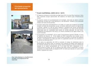 * PLAN CUATRIENAL 2009-2012 / 2015
* El Gobierno de Navarra ha decidido prorrogar hasta 2015 el actual Plan Cuatrienal. Dicho
Plan Cuatrienal incluye subvenciones del Gobierno de Navarra para infraestructuras
locales.
* El proyecto consiste en la pavimentación con hormigón, sobre base de zahorra artificial
compactada, de parte de la calle Montejurra y San Bartolomé. También se han planteado
instalar una nueva red de pluviales.
* Las obras repercutirán favorablemente en el medio, en cuanto que recogerán los vertidos
actuales con todo tipo de garantías; ya que, al instalar colectores nuevos, las fugas se van
a eliminar. Además, en caso de existir bajantes o sumideros que viertan actualmente
aguas de lluvias a la red de saneamiento, se van a embocar a la nueva red de pluviales
proyectadas para ser canalizadas hasta puntos de vertido adecuado. De esta forma,
conseguimos una depuración más eficaz y un retorno inmediato de las aguas limpias a los
cauces naturales.
* El presupuesto es de 420.000 €, de los cuales el Ayuntamiento aportará 128.000 y el resto
el Gobierno de Navarra. El 30 de Agosto de 2012 mantuvimos una reunión con el
consejero de Administración Local en la que le dimos prioridad a la inversión del depósito
de agua y retrasábamos las calles para 2014. En septiembre del 2013 nos comunican el
retraso de las obras para 2015.
* En el pleno de septiembre del 2014 se aprueba el priego de condiciones para la
pavimentación de dichas calles, se presentan once empresas de ámbito foral después de
los informes emitidos por técnicos que evalúan dichas propuesta la mesa de contratación
propone en el pleno extraordinario de 5 de Enero del 2015, adjudicarle a I.C.
Construcciones las obras, por ser la empresa que mejor oferta a presentado. La oferta
económica es de 280.233,27€ una bajada de 30%. Se tendra que ejecutar en cuatro meses
desde el replanteo de la obra.
38
* Principales proyectos
del Ayuntamiento
Foto: Calles Montejurra y San Bartolomé,
incluidas en las mejoras del Plan
Cuatrienal
 