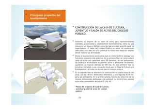 * CONSTRUCCIÓN DE LA CASA DE CULTURA,
JUVENTUD Y SALÓN DE ACTOS DEL COLEGIO
PÚBLICO.
* Andosilla no dispone de un salón de actos para representaciones
teatrales, proyecciones y celebraciones multitudinarias, tanto las que
requieren un espacio diáfano como las que precisan asientos para los
espectadores. El salón del Colegio Público no reúne las condiciones
adecuadas para ese uso y la juventud no tiene unos espacios amplios
donde realizar sus actividades.
* Desde el Ayuntamiento planteamos que un mismo edificio alberge tres
funciones y hacerlo más práctico. En la primera fase se construiría el
salón de actos con capacidad para 300 personas, de uso polivalente;
las butacas y el escenario se podrían quitar y almacenar fácilmente,
quedando un espacio diáfano de 400 m2. En esta primera fase se
incluirían los baños y una recepción única para la Casa de Cultura y el
Polideportivo, así como un acceso para el colegio publico.
* En la segunda fase se abordaría la construcción en planta baja de dos
salas, una de 140 m2. destinada a biblioteca, y una segunda de 70 m2.
para uso polivalente. En la primera planta, habría dos salas más de las
mismas dimensiones dedicadas a la juventud. La tercera fase plantea
ocho salas polivalentes de entre 20 y 60 m2.
39
* Principales proyectos del
Ayuntamiento
Planos del proyecto de Casa de Cultura,
Juventud y salón de actos del colegio
público
 