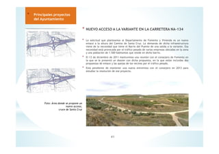 41
* Principales proyectos
del Ayuntamiento
* NUEVO ACCESO A LA VARIANTE EN LA CARRETERA NA-134
* La solicitud que planteamos al Departamento de Fomento y Vivienda es un nuevo
enlace a la altura del Camino de Santa Cruz. La demanda de dicha infraestructura
viene de la necesidad que tiene el Barrio del Puente de una salida a la variante. Esa
necesidad está provocada por el tráfico pesado de varias empresas ubicadas en la zona
y una población de 1.500 habitantes que reside en dicho barrio.
* El 13 de diciembre de 2011 mantuvimos una reunión con el consejero de Fomento en
la que se le presentó un dossier con dicha propuesta, en la que están incluidas dos
propuestas de enlace y las quejas de los vecinos por el tráfico pesado.
* Está pendiente de mantener una nueva entrevista con el consejero en 2013 para
estudiar la resolución de ese proyecto.
Foto: Área donde se propone un
nuevo acceso,
cruce de Santa Cruz
 