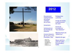 Recuperación
medioambiental
del antiguo
vertedero
de La Peña
Cementerio
Señalización en
las entradas de
Andosilla
Control tributario
de I.C.I.O.S, I.A.E,
Plusvalías y Tasa
Polideportivo
y piscinas
Arreglo de baches
y pavimentación
de calles
Cocina de
la residencia
“San Sebastián”
Mejoras entorno de
“Santa Cruz”
Depósito de agua
Mejora del firme
entre las Calles
Roncesvalles y
Sotillo
Santa Cruz
actual con la
cruz gigante
colocada donde
estaba la
antigua ermita
6
 