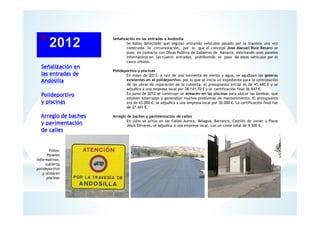 Señalización en
las entradas de
Andosilla
Polideportivo
y piscinas
Arreglo de baches
y pavimentación
de calles
Señalización en las entradas a Andosilla
Se había detectado que seguían entrando vehículos pesado por la travesía una vez
construida la circunvalación, por lo que el concejal José Manuel Ruiz Resano se
puso en contacto con Obras Publica de Gobierno de Navarra, solicitando unos paneles
informativos en las cuatro entradas, prohibiendo el paso de estos vehículos por el
casco urbano.
Polideportivo y piscinas
En mayo de 2012, a raíz de una tormenta de viento y agua, se agudizan las goteras
existentes en el polideportivo, por lo que se inicia un expediente para la contratación
de las obras de reparación de la cubierta: el presupuesto inicial es de 41,440 € y se
adjudica a una empresa local por 38.141,70 € y la certificación final 36.847 €.
En junio de 2012 se construye un almacén en las piscinas para ubicar las bombas, que
estaban soterradas y generaban muchos problemas de mantenimiento. El presupuesto
era de 43.000 €, se adjudica a una empresa local por 30.000 €. La certificación final fue
de 27.441 €.
Arreglo de baches y pavimentación de calles
En Julio se actúa en las Calles Aurora, Belagua, Barranco, Castillo de Javier y Plaza
Jesús Olivares, se adjudica a una empresa local, con un coste total de 9.500 €.
Fotos:
Paneles
Informativos,
cubierta
polideportivo
y almacén
piscinas
 