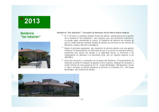 Residencia
“San Sebastián”
Residencia “San Sebastián” Concejalía de Bienestar Social (Nuria Duarte Alegría)
* El 11 de junio, la empresa Gestión Social San Adrián, adjudicataria de la gestión
de la residencia “San Sebastián”, nos comunica que, por problemas financieros,
no puede seguir atendiendo el centro. El Gobierno de Navarra nos informa de
que la citada empresa también dejaba de prestar sus servicios en los centros de
Mendavia, Lodosa, Marcilla y Ochagavia.
* Desde el principio apostamos por mantener el servicio abierto con una gestión
indirecta. El Ayuntamiento es informado de que si el centro se mantiene abierto,
tendremos que asumir las deudas a la Seguridad Social, la retención a los
trabajadores no abonada a la Hacienda foral, por un importe superior a los
300.000 €.
* Ante esta situación, y contando con el apoyo del Gobierno, el Ayuntamiento de
Andosilla acuerda el traspaso de gestión a otra empresa. Después de consultar y
recibir ofertas de cinco gestoras (G.S.R - Grupo Mondragón, SAR Quavitae, Grupo
5, Idea y Synergy) se decide adjudicar el servicio a la empresa G.S., del Grupo
Mondragón, que asumirá las deudas.
15
 