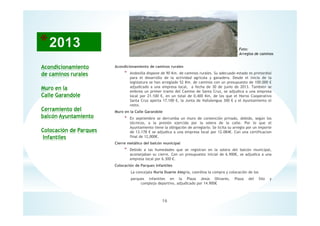 16
Acondicionamiento
de caminos rurales
Muro en la
Calle Garandole
Cerramiento del
balcón Ayuntamiento
Colocación de Parques
Infantiles
Foto:
Arreglos de caminos
Acondicionamiento de caminos rurales
* Andosilla dispone de 90 Km. de caminos rurales. Su adecuado estado es primordial
para el desarrollo de la actividad agrícola y ganadera. Desde el inicio de la
legislatura se han arreglado 52 Km. de caminos con un presupuesto de 100.000 €
adjudicado a una empresa local, a fecha de 30 de junio de 2013. También se
embrea un primer tramo del Camino de Santa Cruz, se adjudica a una empresa
local por 21.100 €, en un total de 0,400 Km, de los que el Horno Cooperativo
Santa Cruz aporta 17.100 €, la Junta de Vallalengua 300 € y el Ayuntamiento el
resto.
Muro en la Calle Garandole
* En septiembre se derrumba un muro de contención privado, debido, según los
técnicos, a la presión ejercida por la solera de la calle. Por lo que el
Ayuntamiento tiene la obligación de arreglarlo. Se licita su arreglo por un importe
de 13.178 € se adjudica a una empresa local por 12.084€. Con una certificacion
final de 12,000€.
Cierre metálico del balcón municipal
* Debido a las humedades que se registran en la solera del balcón municipal,
aconsejaban su cierre. Con un presupuesto inicial de 6.900€, se adjudica a una
empresa local por 6.300 €.
Colocación de Parques Infantiles
La concejala Nuria Duarte Alegría, coordina la compra y colocación de los
parques infantiles en la Plaza Jesús Olivares, Plaza del Silo y
complejo deportivo, adjudicado por 14.900€
 