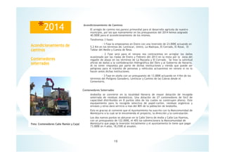 18
Acondicionamiento de
caminos
Contenedores
soterrados
*2014 Acondicionamiento de Caminos
El arreglo de camino nos parece primordial para el desarrollo agrícola de nuestro
municipio, por los que nuevamente en los presupuestos del 2014 hemos asignado
40.000€ para el acondicionamiento de los mismos.
Tendremos 3 fases:
- 1 Fase la empezamos en Enero con una inversión de 23.000€ actuando en
5.2 Km en los términos de; Lentiscar, Umiro, La Madraza, El Cerrado, El Rosal, El
Tablar del Medio y Cuesta de Resa.
- 2 Fase será para el verano nos centraremos en arreglar los daños
ocasionado por las riadas de Enero y Febrero del 2013 en la mota por la zona del
regadío de abajo en los términos de La Razuela y El Cerrado. Se hizo la solicitud
oficial de daños a la confederación Hidrográfica del Ebro y al Gobierno de Navarra.
Al no tener respuesta por parte de dichas instituciones y viendo que puede ser
peligroso para el tránsito de personas y vehículos actuaremos en verano si no lo
hacen antes dichas instituciones.
- 3 Fase en otoño con un presupuesto de 13.000€ actuando en 4 Km de los
términos del Polígono Ganadero, Lentiscar y Camino de las Cabras desde el
Cementerio.
Contenedores Soterrados
Andosilla se convierte en la localidad Navarra de mayor dotación de recogida
soterrada de residuos domésticos. Una dotación de 27 contenedores de 5m3 de
capacidad distribuidos en 8 puntos (dos de los cuales se construyen ahora). Este
equipamiento para la recogida selectiva de papel-cartón, residuos orgánicos y
envases y otros dará servicio a mas del 80% de la población de Andosilla.
Esto es gracias al convenio que el Ayuntamiento ha suscrito con la Mancomunidad de
Montejurra a la cual se le encomienda el proyecto, la dirección y la contratación.
Los dos nuevos puntos se ubicaran en la Calle Sierra de Andia y Calle Los Huertos,
con un presupuesto de 122.000€, el 40% los subvencionara la Mancomunidad de
Montejurra que paga la inversión inicialmente y el ayuntamiento le tiene que pagar
73.000€ en 4 años, 18,250€ al anuales.
Foto: Contenedores Calle Ramón y Cajal
 