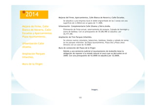 19
Imagen;
*2014 Mejoras del firme, Aparcamientos, Calle Blanca de Navarra y Calle Escuelas.
Se adjudica a una empresa local el doble engravillado de las 3 zonas con una
superficie de 2.250m2 con un gasto de 11.300€.
Urbanización Complementaria Calle Ulzama y Sierra Andia.
Eliminación de firme actual, soterramiento de acequia, Calzada de hormigón y
acera de baldosa. Con un presupuesto de 30.286,98€ se adjudica por
26,777,30€.
Ampliación de Tres Parques Infantiles.
Se colocan nuevos columpios, balancines, baldosas, biseles y vallado de lamas
en los parques infantiles de Plaza Ayuntamiento, Plaza Silo y Plaza Jesús
Olivares con un coste de 10.000€.
Muro de contención del Paseo de la Virgen
Debido a una sentencia judicial el Ayuntamiento de Andosilla tiene la
obligación de reponer a su estado natural el muro que se derrumbo en el
2008. Con una presupuesto de 42.000€ se adjudica por 32.000€.
Mejora de firme, Calle
Blanca de Navarra, Calle
Escuelas y Aparcamientos
Plaza Ayuntamiento.
Urbanización Calle
Ulzama.
Ampliación Parques
Infantiles.
Muro de la Virgen
 