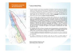 * SUELO INDUSTRIAL
* El suelo industrial es otra de las necesidades de Andosilla. El director general de Industria
tiene en su poder nuestro informe del 21 de septiembre de 2011, que consta de memoria
justificativa, consideraciones y necesidades. La superficie será de algo más de 150.000 m2
y su ubicación enfrente del actual en el termino de “La Currilla”. Entendemos que la
inversión por parte del Departamento es menor respecto a otra ubicación planteada en el
2006 y 2008, que, por su alto coste, no se llevó a cabo por NASUINSA, empresa pública de
desarrollo de suelo industrial (después llamada NASUVINSA).
* Cuatro empresas están interesadas en comprar suelo industrial con una superficie de
40.000 m2. A demanda de ellos, recibimos el 23 de enero de 2012 la visita de Patricia
Muñoz, del Departamento de Industria, y Javier Fernández, de Navarra de Suelo Industrial
(NASUINSA); se les dio traslado de la demanda y se hizo una visita a la zona propuesta por
el Ayuntamiento al director General de Industria; por parte del Departamento se va ha
planificar el desarrollo del proyecto en función de necesidades. El 6 de febrero de 2012
recibimos la visita de dos técnicos de NASUVINSA para empezar a hacer la valoración
técnica del desarrollo del suelo industrial y comunicar a los interesados sobre el cálculo
del valor de suelo. A principios de agosto se nos presentó la planificación del citado
proyecto por fases.
* El 1 de Marzo del 2013 se firma el convenio entre el Ayuntamiento y la Sociedad Publica
NASUVINSA para la proyección y ejecución de un Polígono de Actividades Económicas de
ámbito local. A la firma acude el consejero de Fomento, D. Luis Zarraluqui Ortigosa.
* En julio se aprobó la propuesta de modificación del Plan de Suelo (de rustico a industrial)
y el 26 de septiembre se aprueba inicialmente en pleno ordinario el proyecto presentado
por NASUVINSA.
* Se manda a Ordenación del Territorio, para que se emita un informe global el
departamento en dos meses nos tienes que emitir el informe, nos contesta el 4 de Marzo
30
* Principales proyectos
del Ayuntamiento
Planos del Polígono Industrial, zona
desarrollada y zona a desarrollar
 