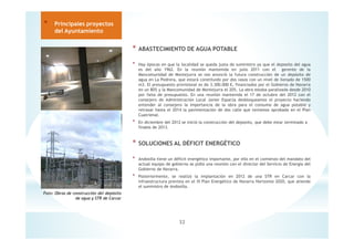 * ABASTECIMIENTO DE AGUA POTABLE
* Hay épocas en que la localidad se queda justa de suministro ya que el deposito del agua
es del año 1962. En la reunión mantenida en julio 2011 con el gerente de la
Mancomunidad de Montejurra se nos anunció la futura construcción de un depósito de
agua en La Pedrera, que estará constituido por dos vasos con un nivel de llenado de 1500
m3. El presupuesto provisional es de 3.300.000 €, financiados por el Gobierno de Navarra
en un 80% y la Mancomunidad de Montejurra el 20%. La obra estaba paralizada desde 2010
por falta de presupuesto. En una reunión mantenida el 17 de octubre del 2012 con el
consejero de Administración Local Javier Esparza desbloqueamos el proyecto haciendo
entender al consejero la importancia de la obra para el consumo de agua potable y
retrasar hasta el 2014 la pavimentación de dos calle que teníamos aprobada en el Plan
Cuatrienal.
* En diciembre del 2012 se inició la construcción del deposito, que debe estar terminado a
finales de 2013.
* SOLUCIONES AL DÉFICIT ENERGÉTICO
* Andosilla tiene un déficit energético importante, por ello en el comienzo del mandato del
actual equipo de gobierno se pidió una reunión con el director del Servicio de Energía del
Gobierno de Navarra.
* Posteriormente, se realizó la implantación en 2012 de una STR en Carcar con la
infraestructura prevista en el III Plan Energético de Navarra Horizonte 2020, que atiende
el suministro de Andosilla.
32
* Principales proyectos
del Ayuntamiento
Foto: Obras de construcción del depósito
de agua y STR de Carcar
 