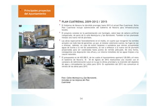 * PLAN CUATRIENAL 2009-2012 / 2015
* El Gobierno de Navarra ha decidido prorrogar hasta 2015 el actual Plan Cuatrienal. Dicho
Plan Cuatrienal incluye subvenciones del Gobierno de Navarra para infraestructuras
locales.
* El proyecto consiste en la pavimentación con hormigón, sobre base de zahorra artificial
compactada, de parte de la calle Montejurra y San Bartolomé. También se han planteado
instalar una nueva red de pluviales.
* Las obras repercutirán favorablemente en el medio, en cuanto que recogerán los vertidos
actuales con todo tipo de garantías; ya que, al instalar colectores nuevos, las fugas se van
a eliminar. Además, en caso de existir bajantes o sumideros que viertan actualmente
aguas de lluvias a la red de saneamiento, se van a embocar a la nueva red de pluviales
proyectadas para ser canalizadas hasta puntos de vertido adecuado. De esta forma,
conseguimos una depuración más eficaz y un retorno inmediato de las aguas limpias a los
cauces naturales.
* El presupuesto es de 420.000 €, de los cuales el Ayuntamiento aportará 128.000 y el resto
el Gobierno de Navarra. El 30 de Agosto de 2012 mantuvimos una reunión con el
consejero de Administración Local en la que le dimos prioridad a la inversión del depósito
de agua y retrasábamos las calles para 2014. En septiembre del 2013 nos comunican el
retraso de las obras para 2015.
34
* Principales proyectos
del Ayuntamiento
Foto: Calles Montejurra y San Bartolomé,
incluidas en las mejoras del Plan
Cuatrienal
 