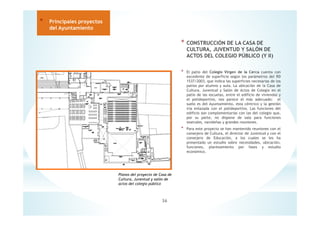 * CONSTRUCCIÓN DE LA CASA DE
CULTURA, JUVENTUD Y SALÓN DE
ACTOS DEL COLEGIO PÚBLICO (Y II)
* El patio del Colegio Virgen de la Cerca cuenta con
excedente de superficie según los parámetros del RD
1537/2003, que indica las superficies necesarias de los
patios por alumno y aula. La ubicación de la Casa de
Cultura, Juventud y Salón de Actos de Colegio en el
patio de las escuelas, entre el edificio de viviendas y
el polideportivo, nos parece el más adecuado: el
suelo es del Ayuntamiento, esta céntrico y la gestión
iría enlazada con el polideportivo. Las funciones del
edificio son complementarias con las del colegio que,
por su parte, no dispone de sala para funciones
teatrales, navideñas y grandes reuniones.
* Para este proyecto se han mantenido reuniones con el
consejero de Cultura, el director de Juventud y con el
consejero de Educación, a los cuales se les ha
presentado un estudio sobre necesidades, ubicación,
funciones, planteamiento por fases y estudio
económico.
36
* Principales proyectos
del Ayuntamiento
Planos del proyecto de Casa de
Cultura, Juventud y salón de
actos del colegio público
 