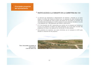 37
* Principales proyectos
del Ayuntamiento
* NUEVO ACCESO A LA VARIANTE EN LA CARRETERA NA-134
* La solicitud que planteamos al Departamento de Fomento y Vivienda es un nuevo
enlace a la altura del Camino de Santa Cruz. La demanda de dicha infraestructura
viene de la necesidad que tiene el Barrio del Puente de una salida a la variante. Esa
necesidad está provocada por el tráfico pesado de varias empresas ubicadas en la zona
y una población de 1.500 habitantes que reside en dicho barrio.
* El 13 de diciembre de 2011 mantuvimos una reunión con el consejero de Fomento en
la que se le presentó un dossier con dicha propuesta, en la que están incluidas dos
propuestas de enlace y las quejas de los vecinos por el tráfico pesado.
* Está pendiente de mantener una nueva entrevista con el consejero en 2013 para
estudiar la resolución de ese proyecto.
Foto: Área donde se propone un
nuevo acceso,
cruce de Santa Cruz
 