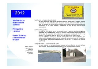 Señalización en
las entradas de
Andosilla
Polideportivo
y piscinas
Arreglo de baches
y pavimentación
de calles
Señalización en las entradas a Andosilla
Se había detectado que seguían entrando vehículos pesado por la travesía una vez
construida la circunvalación, por lo que el concejal José Manuel Ruiz Resano se
puso en contacto con Obras Publica de Gobierno de Navarra, solicitando unos paneles
informativos en las cuatro entradas, prohibiendo el paso de estos vehículos por el
casco urbano.
Polideportivo y piscinas
En mayo de 2012, a raíz de una tormenta de viento y agua, se agudizan las goteras
existentes en el polideportivo, por lo que se inicia un expediente para la contratación
de las obras de reparación de la cubierta: el presupuesto inicial es de 41,440 € y se
adjudica a una empresa local por 38.141,70 € y la certificación final 36.847 €.
En junio de 2012 se construye un almacén en las piscinas para ubicar las bombas, que
estaban soterradas y generaban muchos problemas de mantenimiento. El presupuesto
era de 43.000 €, se adjudica a una empresa local por 30.000 €. La certificación final fue
de 27.441 €.
Arreglo de baches y pavimentación de calles
En Julio se actúa en las Calles Aurora, Belagua, Barranco, Castillo de Javier y Plaza
Jesús Olivares, se adjudica a una empresa local, con un coste total de 9.500 €.Fotos: Paneles
Informativos,
cubierta
polideportivo
y almacén
piscinas
 