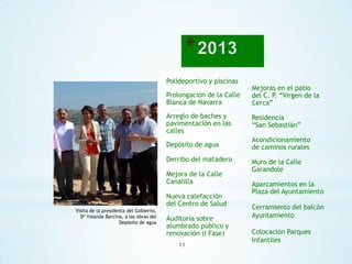 Polideportivo y piscinas
Prolongación de la Calle
Blanca de Navarra

Mejoras en el patio
del C. P. “Virgen de la
Cerca”

Arreglo de baches y
pavimentación en las
calles

Residencia
“San Sebastián”

Depósito de agua

Acondicionamiento
de caminos rurales

Derribo del matadero

Mejora de la Calle
Canalilla
Nueva calefacción
del Centro de Salud
Visita de la presidenta del Gobierno,
Dª Yolanda Barcina, a las obras del
Depósito de agua

Auditoria sobre
alumbrado público y
renovación (I Fase)
11

Muro de la Calle
Garandole
Aparcamientos en la
Plaza del Ayuntamiento
Cerramiento del balcón
Ayuntamiento

Colocación Parques
Infantiles

 