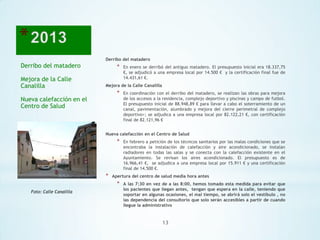 Derribo del matadero

Derribo del matadero
Mejora de la Calle
Canalilla

*

En enero se derribó del antiguo matadero. El presupuesto inicial era 18.337,75
€, se adjudicó a una empresa local por 14.500 € y la certificación final fue de
14.431,61 €.

Mejora de la Calle Canalilla

*

Nueva calefacción en el
Centro de Salud

En coordinación con el derribo del matadero, se realizan las obras para mejora
de los accesos a la residencia, complejo deportivo y piscinas y campo de futbol.
El presupuesto inicial de 88.948,89 € para llevar a cabo el soterramiento de un
canal, pavimentación, alumbrado y mejora del cierre perimetral de complejo
deportivo>; se adjudica a una empresa local por 82.122,21 €, con certificación
final de 82.121,96 €

Nueva calefacción en el Centro de Salud

*

*

Apertura del centro de salud media hora antes

*
Foto: Calle Canalilla

En febrero a petición de los técnicos sanitarios por las malas condiciones que se
encontraba la instalación de calefacción y aire acondicionado, se instalan
radiadores en todas las salas y se conecta con la calefacción existente en el
Ayuntamiento. Se revisan los aires acondicionado. El presupuesto es de
16.966,41 €, se adjudica a una empresa local por 15.911 € y una certificación
final de 14.500 €.
A las 7:30 en vez de a las 8:00, hemos tomado esta medida para evitar que
los pacientes que llegan antes, tengan que espera en la calle, teniendo que
soportar en algunas ocasiones, el mal tiempo, se abrirá solo el vestíbulo , no
las dependencia del consultorio que solo serán accesibles a partir de cuando
llegue la administrativo

13

 