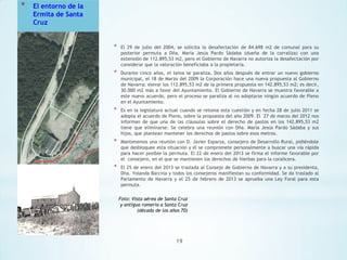 *

El entorno de la
Ermita de Santa
Cruz

*

El 29 de julio del 2004, se solicita la desafectación de 84.698 m2 de comunal para su
posterior permuta a Dña. María Jesús Pardo Sádaba (dueña de la corraliza) con una
extensión de 112.895,53 m2, pero el Gobierno de Navarra no autoriza la desafectación por
considerar que la valoración beneficiaba a la propietaria.

*

Durante cinco años, el tema se paraliza. Dos años después de entrar un nuevo gobierno
municipal, el 18 de Marzo del 2009 la Corporación hace una nueva propuesta al Gobierno
de Navarra: elevar los 112.895,53 m2 de la primera propuesta en 142.895,53 m2; es decir,
30.000 m2 más a favor del Ayuntamiento. El Gobierno de Navarra se muestra favorable a
este nuevo acuerdo, pero el proceso se paraliza al no adoptarse ningún acuerdo de Pleno
en el Ayuntamiento.

*

Es en la legislatura actual cuando se retoma esta cuestión y en fecha 28 de julio 2011 se
adopta el acuerdo de Pleno, sobre la propuesta del año 2009. El 27 de marzo del 2012 nos
informan de que una de las cláusulas sobre el derecho de pastos en los 142.895,53 m2
tiene que eliminarse. Se celebra una reunión con Dña. María Jesús Pardo Sádaba y sus
hijos, que plantean mantener los derechos de pastos sobre esos metros.

*

Mantenemos una reunión con D. Javier Esparza, consejero de Desarrollo Rural, pidiéndole
que desbloquee esta situación y él se compromete personalmente a buscar una vía rápida
para hacer posible la permuta. El 22 de enero del 2013 se firma el informe favorable por
el consejero, en el que se mantienen los derechos de hierbas para la coralícera.

*

El 25 de enero del 2013 se traslada al Consejo de Gobierno de Navarra y a su presidenta,
Dña. Yolanda Barcina y todos los consejeros manifiestan su conformidad. Se da traslado al
Parlamento de Navarra y el 25 de febrero de 2013 se aprueba una Ley Foral para esta
permuta.
Foto: Vista aérea de Santa Cruz
y antigua romería a Santa Cruz
(década de los años 70)

19

 