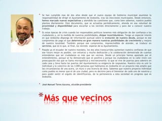 *

Se han cumplido mas de dos años desde que el nuevo equipo de Gobierno municipal asumiese la
responsabilidad de dirigir el Ayuntamiento de Andosilla, tras las elecciones municipales. Desde entonces,
hemos marcado nuevas expectativas y atendido las cuestiones que, como bien sabemos, nuestro pueblo
plantea diariamente. Este documento, que se actualiza periódicamente, ahonda en esa voluntad de
proximidad y disponibilidad para escuchar a los vecin@s directamente y para dar a conocer nuestro
trabajo.

*

Es estas épocas de crisis cuando los responsables políticos tenemos más obligación de dar confianza a los
ciudadan@s y, en la medida de nuestras posibilidades, disipar incertidumbres. Tengo un especial interés
en que Andosilla disponga de información puntual sobre la evolución de nuestra deuda, porque es ese
compromiso de pago el que determina en gran manera nuestras posibilidades de crecimiento y mejora
de nuestra localidad. También porque ese compromiso, imprescindible de atender, se traduce en
servicios, que es lo que, al final, los vecin@s esperan de su Ayuntamiento.

*

Pasado ya el ecuador de nuestro mandato, los dos años transcurridos aumentan nuestra confianza de que
ese futuro mejor es posible, con esfuerzo y mucha dedicación y la colaboración demostrada de cuantos
entendemos que ser ciudadanos es más que ser vecinos. Desde un principio hemos apostado por el
entendimiento, porque se ha demostrado que es positivo y porque los ciudadanos en la calle viven con
preocupación eso que se llama micropolítica y microeconomía: lo que se vive de puertas para adentro en
cada casa y lleva hasta las puertas del Ayuntamiento su exigencia de respuestas. Nuestro reto es unir lo
individual y lo colectivo de las 3.000 personas que habitamos en Andosilla en un proyecto más amplio que
las circunstancias de una acera, un muro o una licencia de obra. Sabemos que nuestro proyecto individual
como pueblo es menor que el de una ciudad, pero es decisivo para el bienestar de cada uno de nosotros y
para poder sentir el orgullo de identificarnos, de la pertenencia a esta sociedad en progreso que es
Andosilla.

*

José Manuel Teres Azcona, alcalde-presidente

*Más que vecinos
2

 