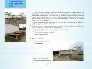 *

El entorno de la
Ermita de Santa
Cruz

*

La citada Ley es aprobada por unanimidad por todos los Grupos Parlamentarios (U.P.N,
P.S.N-PSOE, BILDU, ARALAR, P.P,
I.U y No adscritos), con los que previamente
mantuvimos conversaciones para explicarles el contenido y objetivos de la propuesta:
crear un área de esparcimiento en torno a la Ermita de Santa Cruz, de gran importancia
para los vecinos de Andosilla por ser un lugar de peregrinaje y celebración de romerías.
Todos manifestaron su apoyo.

*

La Ley se publica en el BON el 4 de abril de 2013 y se lleva a cabo la firma de la escritura
pública de permuta el 23 de abril 2013.

*

El Ayuntamiento de Andosilla ha elaborado un Plan de Mejoras del Entorno 2013-2015 por
fases, del que ya se han realizado las tres primeras:

*
*
*
*

Construcción de baños nuevos, en la trasera de la ermita
Mejora de accesos a la explanada
Mejora de merenderos

Quedan pendientes:

*
*

Mejora de aparcamientos
Reforestación

Foto: Arriba, merenderos;
A la derecha, baños y accesos

20

 