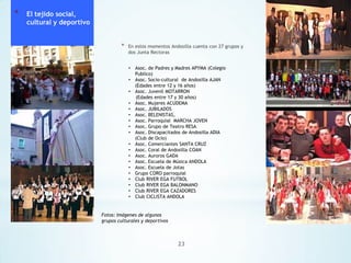 *

El tejido social,
cultural y deportivo
*

En estos momentos Andosilla cuenta con 27 grupos y
dos Junta Rectoras
•
•
•
•
•
•
•
•
•
•
•
•
•
•
•
•
•
•
•

Asoc. de Padres y Madres APYMA (Colegio
Publico)
Asoc. Socio-cultural de Andosilla AJAN
(Edades entre 12 y 16 años)
Asoc. Juvenil MOTARRON
(Edades entre 17 y 30 años)
Asoc. Mujeres ACUDEMA
Asoc. JUBILADOS
Asoc. BELENISTAS,
Asoc. Parroquial MARCHA JOVEN
Asoc. Grupo de Teatro RESA
Asoc. Discapacitados de Andosilla ADIA
(Club de Ocio)
Asoc. Comerciantes SANTA CRUZ
Asoc. Coral de Andosilla COAN
Asoc. Auroros GADA
Asoc. Escuela de Música ANDOLA
Asoc. Escuela de Jotas
Grupo CORO parroquial
Club RIVER EGA FUTBOL
Club RIVER EGA BALONMANO
Club RIVER EGA CAZADORES
Club CICLISTA ANDOLA

Fotos: Imágenes de algunos
grupos culturales y deportivos

23

 